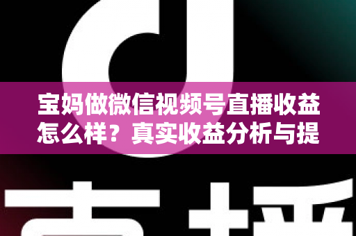 宝妈做微信视频号直播收益怎么样？真实收益分析与提升变现能力的实用指南