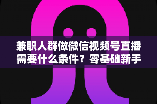 兼职人群做微信视频号直播需要什么条件?零基础新手入门全指南 兼职人群做微信视频号直播需要什么条件?零基础新手入门全指南