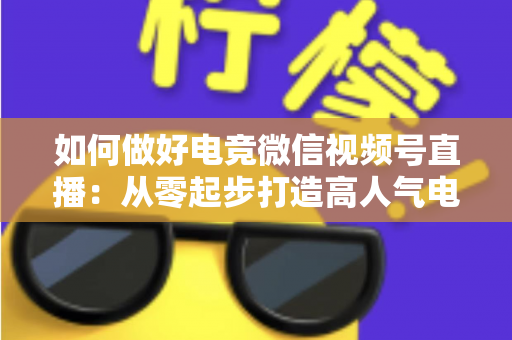 如何做好电竞微信视频号直播：从零起步打造高人气电竞直播间的全流程实战指南