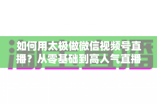 如何用太极做微信视频号直播？从零基础到高人气直播间的完整实战指南
