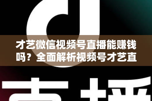 才艺微信视频号直播能赚钱吗？全面解析视频号才艺直播变现途径与实操攻略