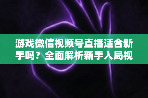 游戏微信视频号直播适合新手吗?全面解析新手入局视频号游戏直播的机遇与挑战 游戏微信视频号直播适合新手吗?全面解析新手入局视频号游戏直播的机遇与挑战