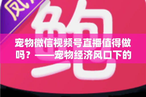 宠物微信视频号直播值得做吗？——宠物经济风口下的流量蓝海与变现全攻略