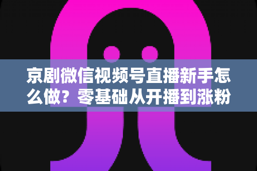 京剧微信视频号直播新手怎么做?零基础从开播到涨粉的完整实战指南 京剧微信视频号直播新手怎么做?零基础从开播到涨粉的完整实战指南