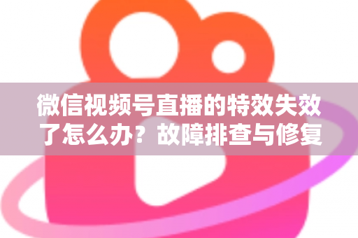 微信视频号直播的特效失效了怎么办?故障排查与修复全攻略 微信视频号直播的特效失效了怎么办?故障排查与修复全攻略