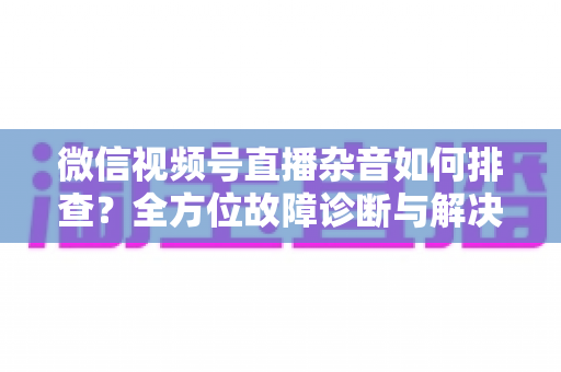 微信视频号直播杂音如何排查？全方位故障诊断与解决方案完全指南