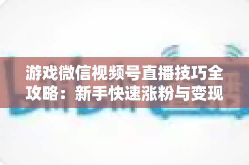 游戏微信视频号直播技巧全攻略：新手快速涨粉与变现的实战指南