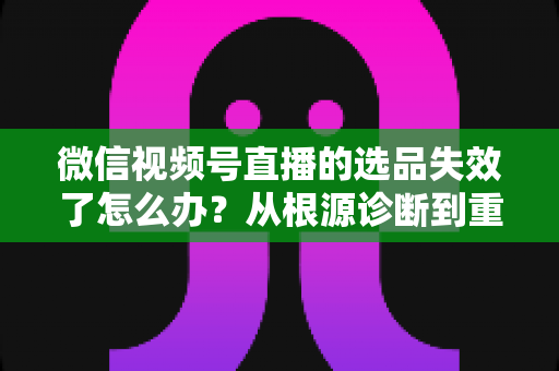 微信视频号直播的选品失效了怎么办？从根源诊断到重建选品体系的全流程实战指南