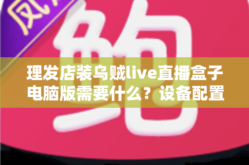 理发店装乌贼live直播盒子电脑版需要什么？设备配置与开店直播全攻略