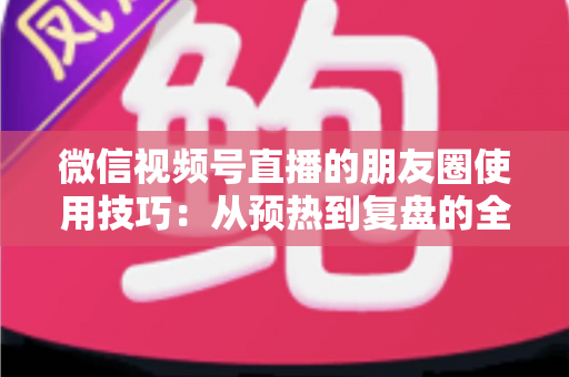 微信视频号直播的朋友圈使用技巧：从预热到复盘的全流程实战指南