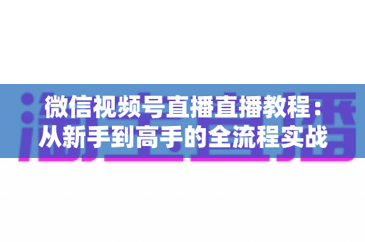 微信视频号直播直播教程：从新手到高手的全流程实战指南