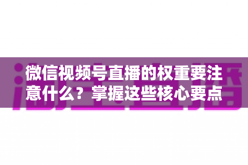微信视频号直播的权重要注意什么？掌握这些核心要点，让你的直播间流量翻倍