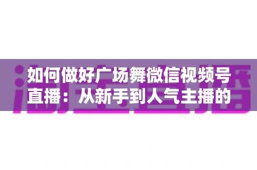 如何做好广场舞微信视频号直播：从新手到人气主播的全流程实战指南