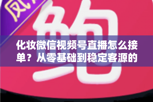 化妆微信视频号直播怎么接单？从零基础到稳定客源的全流程实战指南