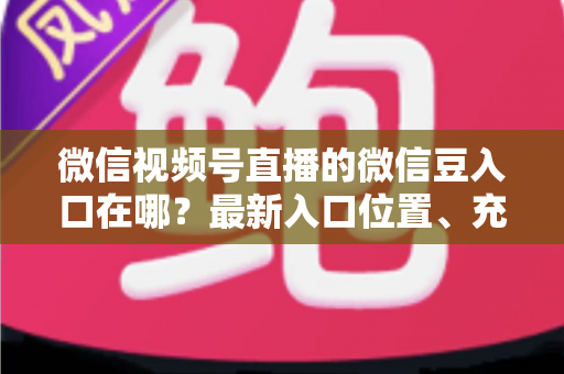 微信视频号直播的微信豆入口在哪？最新入口位置、充值步骤与使用技巧全解析