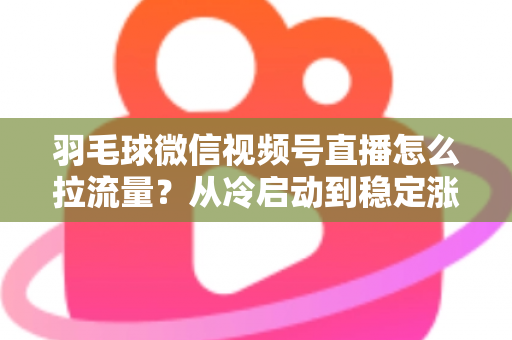 羽毛球微信视频号直播怎么拉流量？从冷启动到稳定涨粉的实战引流全攻略