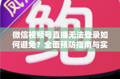微信视频号直播无法登录如何避免？全面预防指南与实用技巧全解析