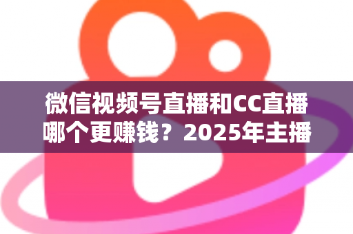 微信视频号直播和CC直播哪个更赚钱？2025年主播变现平台深度对比全解析