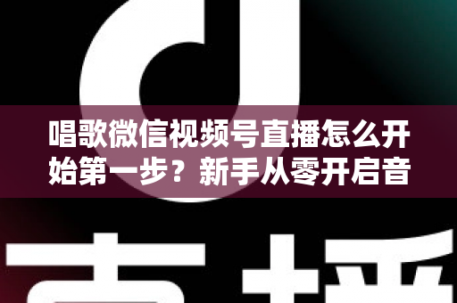 唱歌微信视频号直播怎么开始第一步?新手从零开启音乐直播的完整指南 唱歌微信视频号直播怎么开始第一步?新手从零开启音乐直播的完整指南