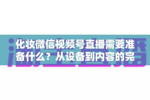 化妆微信视频号直播需要准备什么?从设备到内容的完整准备清单 化妆微信视频号直播需要准备什么?从设备到内容的完整准备清单
