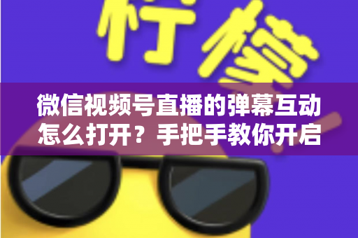 微信视频号直播的弹幕互动怎么打开？手把手教你开启弹幕互动，提升直播间人气与转化