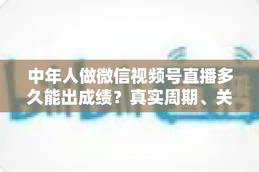 中年人做微信视频号直播多久能出成绩？真实周期、关键因素与加速出圈实用指南