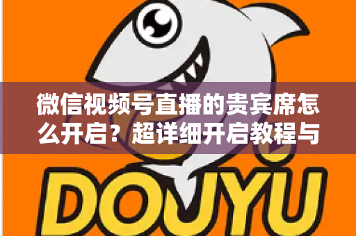 微信视频号直播的贵宾席怎么开启？超详细开启教程与实战技巧全解析