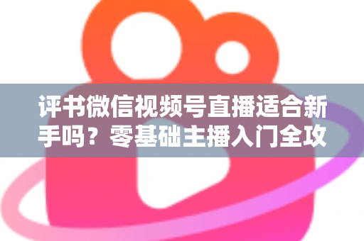 评书微信视频号直播适合新手吗？零基础主播入门全攻略与实操建议