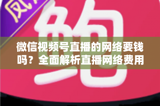 微信视频号直播的网络要钱吗？全面解析直播网络费用与省钱指南