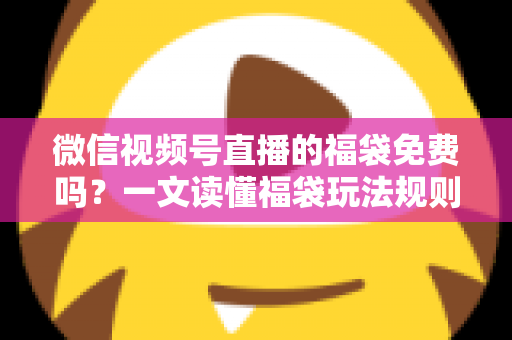 微信视频号直播的福袋免费吗？一文读懂福袋玩法规则、免费参与条件与中奖技巧全攻略