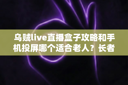 乌贼live直播盒子攻略和手机投屏哪个适合老人？长者家庭娱乐设备选购全指南
