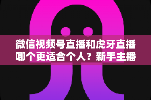 微信视频号直播和虎牙直播哪个更适合个人？新手主播深度对比解析