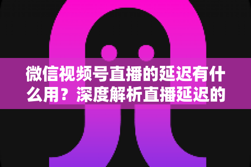 微信视频号直播的延迟有什么用?深度解析直播延迟的价值、原理与优化技巧 微信视频号直播的延迟有什么用?深度解析直播延迟的价值、原理与优化技巧