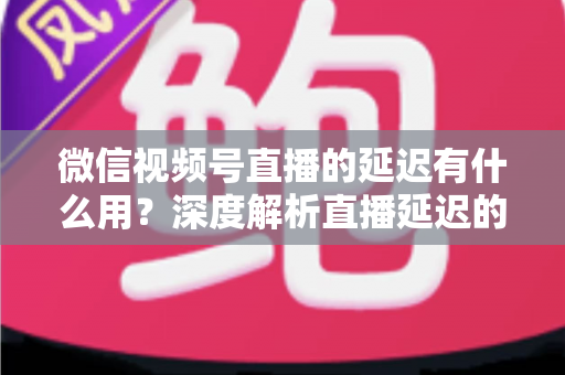 微信视频号直播的延迟有什么用?深度解析直播延迟的价值、原理与优化技巧 微信视频号直播的延迟有什么用?深度解析直播延迟的价值、原理与优化技巧