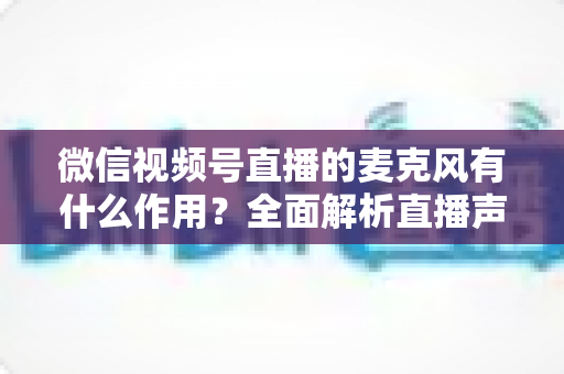 微信视频号直播的麦克风有什么作用？全面解析直播声音的核心密码与实用指南