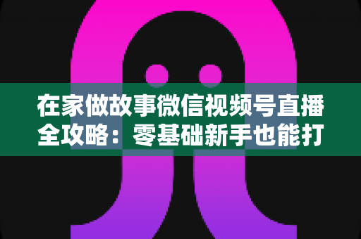 在家做故事微信视频号直播全攻略：零基础新手也能打造高人气居家故事直播间