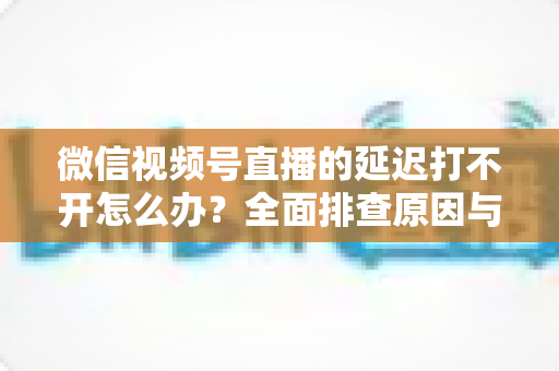 微信视频号直播的延迟打不开怎么办？全面排查原因与实用解决指南