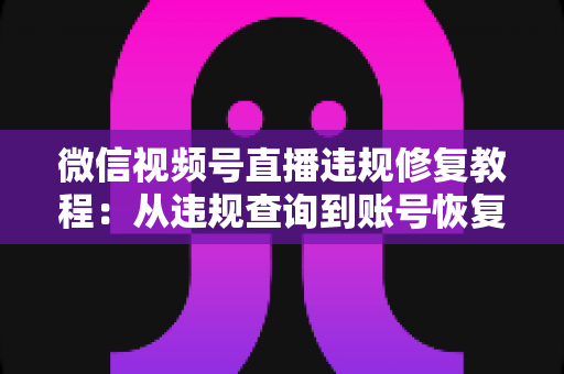 微信视频号直播违规修复教程：从违规查询到账号恢复的全流程实操指南