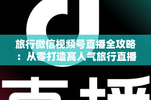 旅行微信视频号直播全攻略:从零打造高人气旅行直播间的完整实战指南 旅行微信视频号直播全攻略:从零打造高人气旅行直播间的完整实战指南
