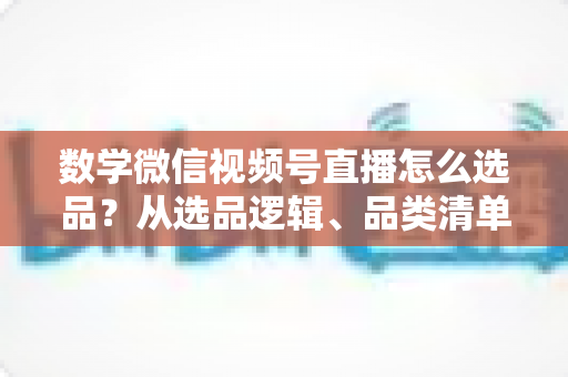 数学微信视频号直播怎么选品？从选品逻辑、品类清单到实战避坑的完整攻略