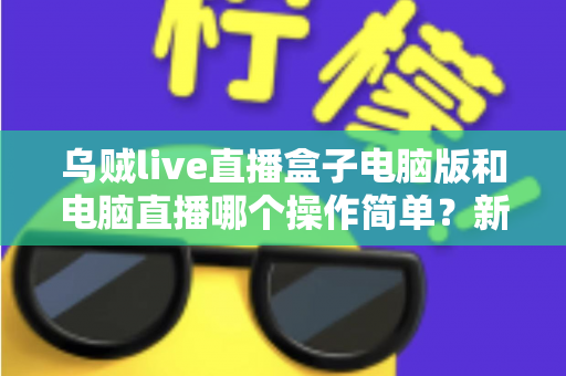 乌贼live直播盒子电脑版和电脑直播哪个操作简单？新手主播一看就懂的全面对比指南