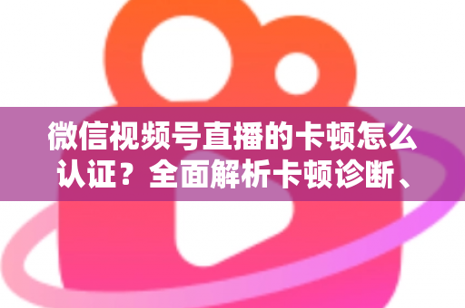 微信视频号直播的卡顿怎么认证？全面解析卡顿诊断、数据收集与官方反馈的完整流程