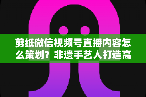 剪纸微信视频号直播内容怎么策划?非遗手艺人打造高人气直播间的全流程实战指南 剪纸微信视频号直播内容怎么策划?非遗手艺人打造高人气直播间的全流程实战指南