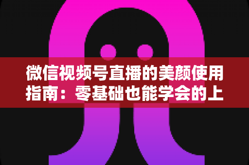 微信视频号直播的美颜使用指南：零基础也能学会的上镜优化全攻略，让直播间人气与颜值双提升