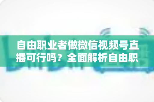 自由职业者做微信视频号直播可行吗？全面解析自由职业者的直播变现新机遇