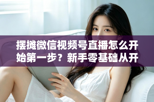 摆摊微信视频号直播怎么开始第一步?新手零基础从开通到开播的完整实战指南 摆摊微信视频号直播怎么开始第一步?新手零基础从开通到开播的完整实战指南