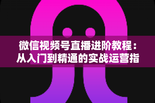 微信视频号直播进阶教程:从入门到精通的实战运营指南 微信视频号直播进阶教程:从入门到精通的实战运营指南