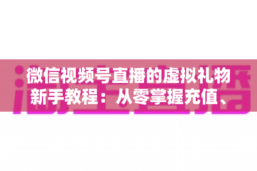 微信视频号直播的虚拟礼物新手教程：从零掌握充值、赠送与提现的全流程直播变现指南