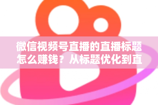 微信视频号直播的直播标题怎么赚钱？从标题优化到直播变现的完整实战指南
