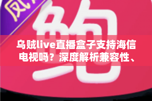 乌贼live直播盒子支持海信电视吗？深度解析兼容性、安装教程与实用技巧